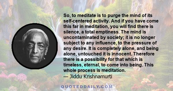 So, to meditate is to purge the mind of its self-centered activity. And if you have come this far in meditation, you will find there is silence, a total emptiness. The mind is uncontaminated by society; it is no longer