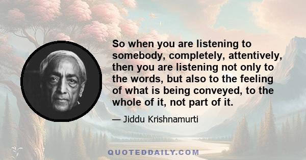 So when you are listening to somebody, completely, attentively, then you are listening not only to the words, but also to the feeling of what is being conveyed, to the whole of it, not part of it.