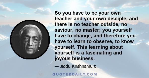 So you have to be your own teacher and your own disciple, and there is no teacher outside, no saviour, no master; you yourself have to change, and therefore you have to learn to observe, to know yourself. This learning