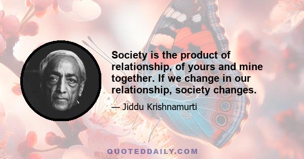 Society is the product of relationship, of yours and mine together. If we change in our relationship, society changes.