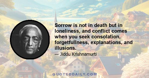 Sorrow is not in death but in loneliness, and conflict comes when you seek consolation, forgetfullness, explanations, and illusions.