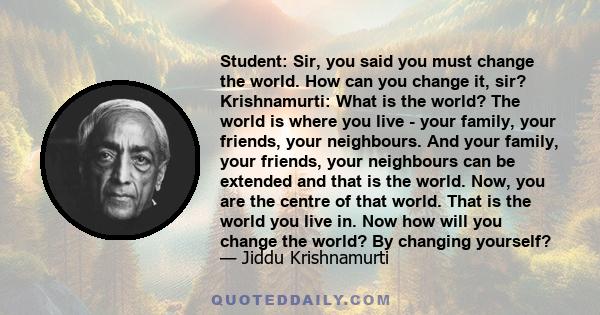 Student: Sir, you said you must change the world. How can you change it, sir? Krishnamurti: What is the world? The world is where you live - your family, your friends, your neighbours. And your family, your friends,