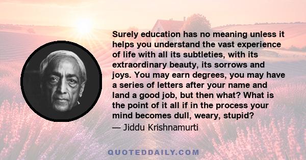 Surely education has no meaning unless it helps you understand the vast experience of life with all its subtleties, with its extraordinary beauty, its sorrows and joys. You may earn degrees, you may have a series of