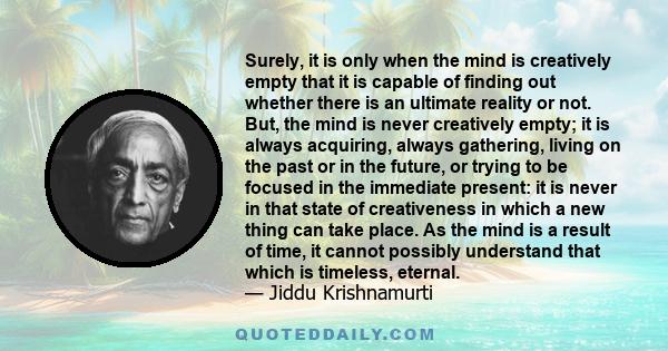 Surely, it is only when the mind is creatively empty that it is capable of finding out whether there is an ultimate reality or not. But, the mind is never creatively empty; it is always acquiring, always gathering,