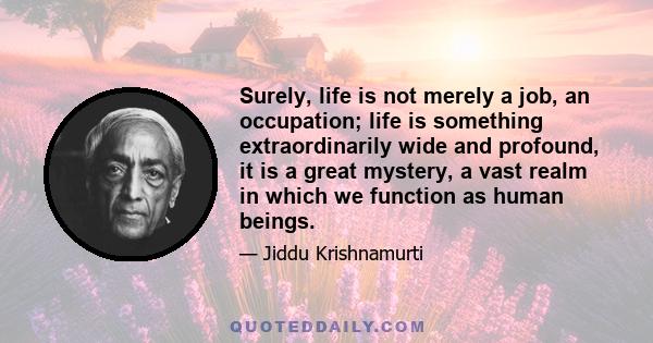 Surely, life is not merely a job, an occupation; life is something extraordinarily wide and profound, it is a great mystery, a vast realm in which we function as human beings.