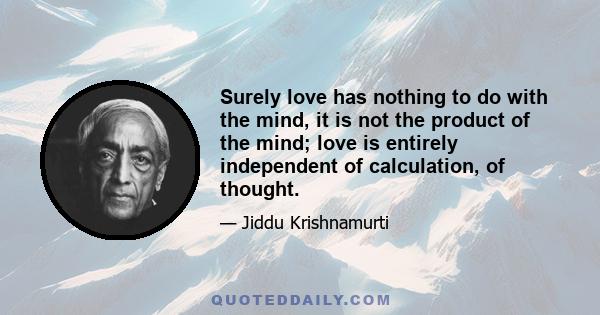 Surely love has nothing to do with the mind, it is not the product of the mind; love is entirely independent of calculation, of thought.