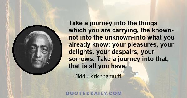 Take a journey into the things which you are carrying, the known- not into the unknown-into what you already know: your pleasures, your delights, your despairs, your sorrows. Take a journey into that, that is all you