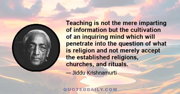 Teaching is not the mere imparting of information but the cultivation of an inquiring mind which will penetrate into the question of what is religion and not merely accept the established religions, churches, and