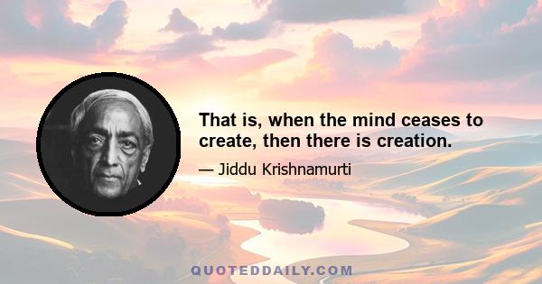 That is, when the mind ceases to create, then there is creation.