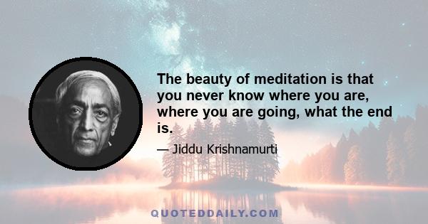 The beauty of meditation is that you never know where you are, where you are going, what the end is.