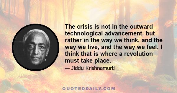 The crisis is not in the outward technological advancement, but rather in the way we think, and the way we live, and the way we feel. I think that is where a revolution must take place.