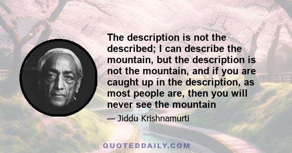 The description is not the described; I can describe the mountain, but the description is not the mountain, and if you are caught up in the description, as most people are, then you will never see the mountain