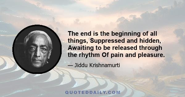 The end is the beginning of all things, Suppressed and hidden, Awaiting to be released through the rhythm Of pain and pleasure.