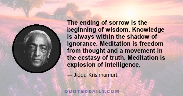 The ending of sorrow is the beginning of wisdom. Knowledge is always within the shadow of ignorance. Meditation is freedom from thought and a movement in the ecstasy of truth. Meditation is explosion of intelligence.