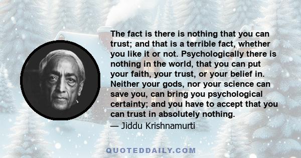 The fact is there is nothing that you can trust; and that is a terrible fact, whether you like it or not. Psychologically there is nothing in the world, that you can put your faith, your trust, or your belief in.