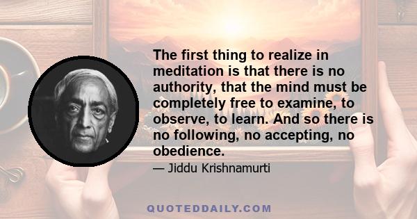 The first thing to realize in meditation is that there is no authority, that the mind must be completely free to examine, to observe, to learn. And so there is no following, no accepting, no obedience.