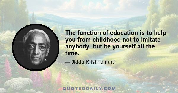 The function of education is to help you from childhood not to imitate anybody, but be yourself all the time.