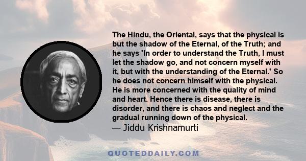 The Hindu, the Oriental, says that the physical is but the shadow of the Eternal, of the Truth; and he says 'In order to understand the Truth, I must let the shadow go, and not concern myself with it, but with the