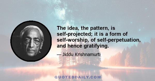 The idea, the pattern, is self-projected; it is a form of self-worship, of self-perpetuation, and hence gratifying.