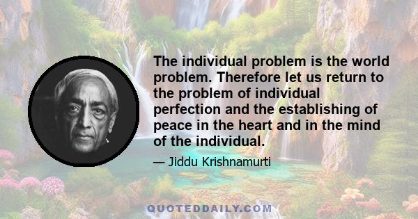 The individual problem is the world problem. Therefore let us return to the problem of individual perfection and the establishing of peace in the heart and in the mind of the individual.