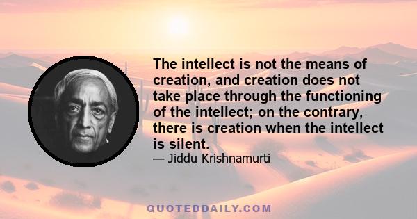 The intellect is not the means of creation, and creation does not take place through the functioning of the intellect; on the contrary, there is creation when the intellect is silent.