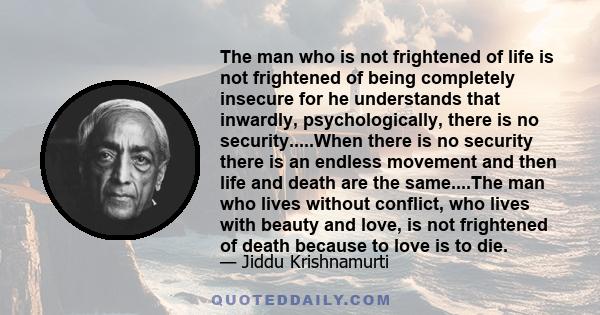 The man who is not frightened of life is not frightened of being completely insecure for he understands that inwardly, psychologically, there is no security.....When there is no security there is an endless movement and 