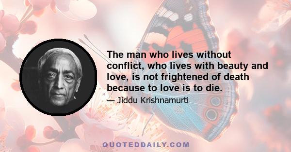 The man who lives without conflict, who lives with beauty and love, is not frightened of death because to love is to die.