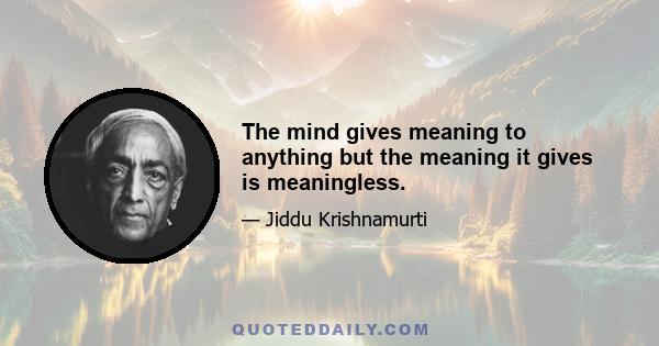 The mind gives meaning to anything but the meaning it gives is meaningless.