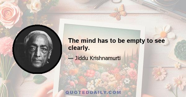 The mind has to be empty to see clearly.