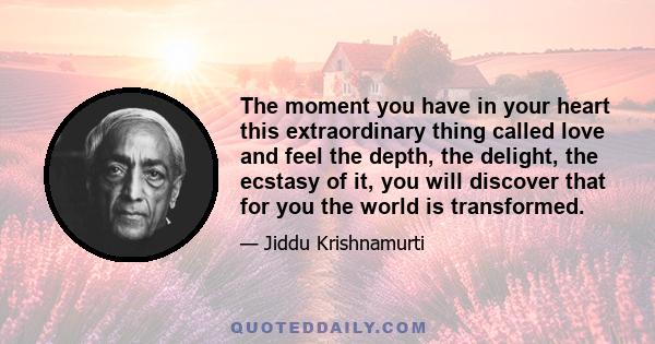 The moment you have in your heart this extraordinary thing called love and feel the depth, the delight, the ecstasy of it, you will discover that for you the world is transformed.