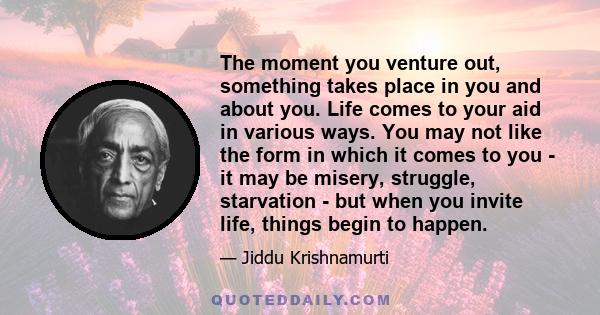 The moment you venture out, something takes place in you and about you. Life comes to your aid in various ways. You may not like the form in which it comes to you - it may be misery, struggle, starvation - but when you