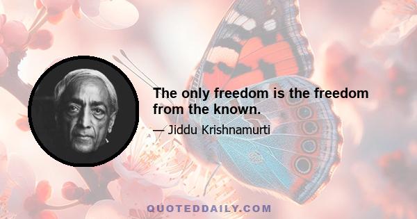 The only freedom is the freedom from the known.