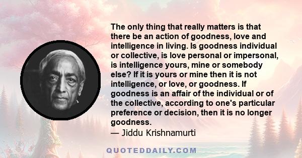 The only thing that really matters is that there be an action of goodness, love and intelligence in living. Is goodness individual or collective, is love personal or impersonal, is intelligence yours, mine or somebody