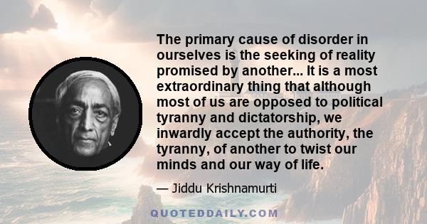 The primary cause of disorder in ourselves is the seeking of reality promised by another... It is a most extraordinary thing that although most of us are opposed to political tyranny and dictatorship, we inwardly accept 