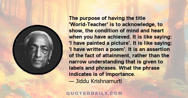 The purpose of having the title 'World-Teacher' is to acknowledge, to show, the condition of mind and heart when you have achieved. It is like saying: 'I have painted a picture'. It is like saying: 'I have written a