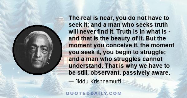 The real is near, you do not have to seek it; and a man who seeks truth will never find it. Truth is in what is - and that is the beauty of it. But the moment you conceive it, the moment you seek it, you begin to