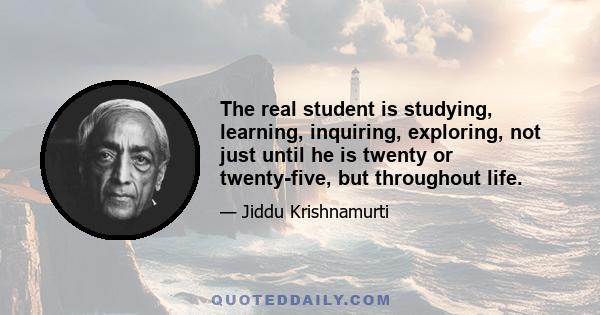 The real student is studying, learning, inquiring, exploring, not just until he is twenty or twenty-five, but throughout life.