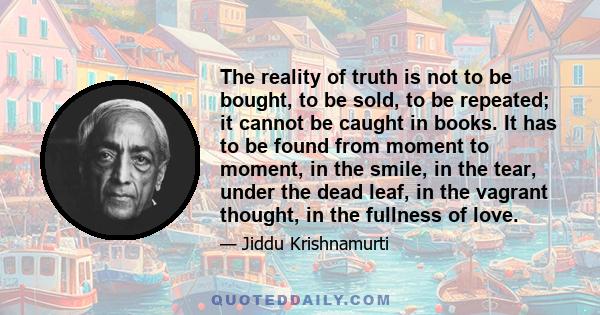 The reality of truth is not to be bought, to be sold, to be repeated; it cannot be caught in books. It has to be found from moment to moment, in the smile, in the tear, under the dead leaf, in the vagrant thought, in