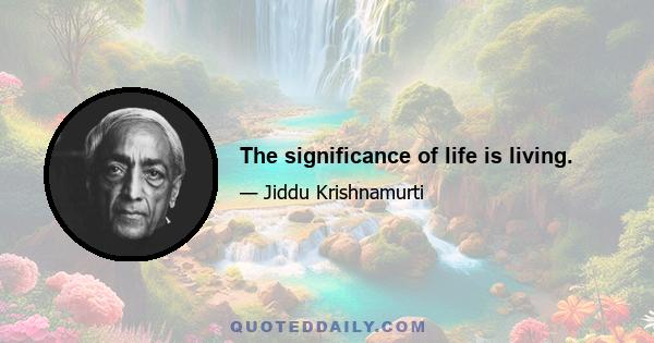 The significance of life is living.