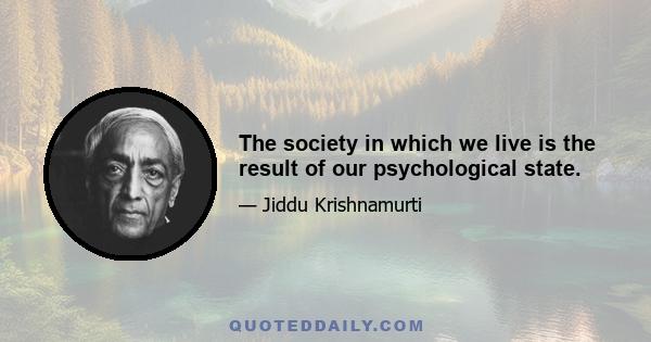 The society in which we live is the result of our psychological state.