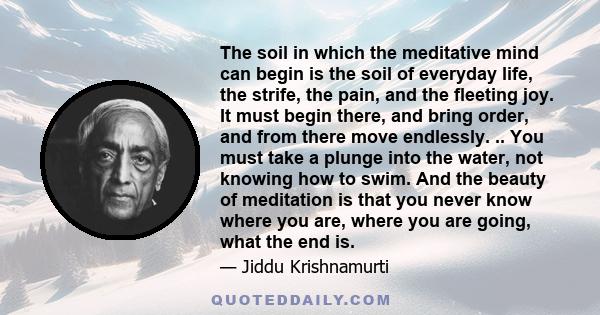 The soil in which the meditative mind can begin is the soil of everyday life, the strife, the pain, and the fleeting joy. It must begin there, and bring order, and from there move endlessly. .. You must take a plunge