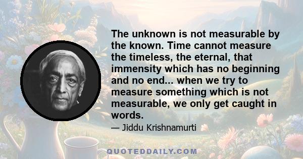 The unknown is not measurable by the known. Time cannot measure the timeless, the eternal, that immensity which has no beginning and no end... when we try to measure something which is not measurable, we only get caught 