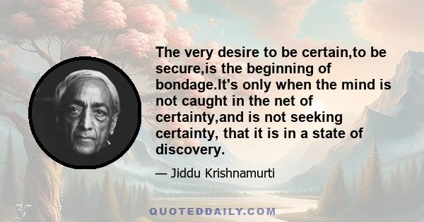 The very desire to be certain,to be secure,is the beginning of bondage.It's only when the mind is not caught in the net of certainty,and is not seeking certainty, that it is in a state of discovery.