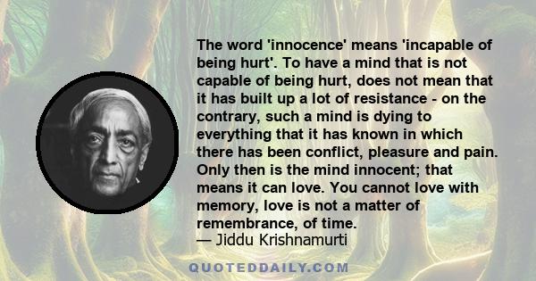 The word 'innocence' means 'incapable of being hurt'. To have a mind that is not capable of being hurt, does not mean that it has built up a lot of resistance - on the contrary, such a mind is dying to everything that