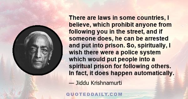 There are laws in some countries, I believe, which prohibit anyone from following you in the street, and if someone does, he can be arrested and put into prison. So, spiritually, I wish there were a police system which