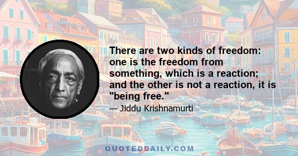 There are two kinds of freedom: one is the freedom from something, which is a reaction; and the other is not a reaction, it is being free.