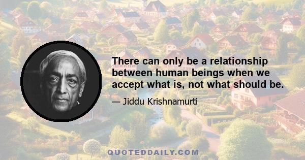 There can only be a relationship between human beings when we accept what is, not what should be.