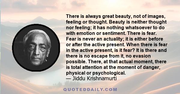 There is always great beauty, not of images, feeling or thought. Beauty is neither thought nor feeling; it has nothing whatsoever to do with emotion or sentiment. There is fear. Fear is never an actuality; it is either