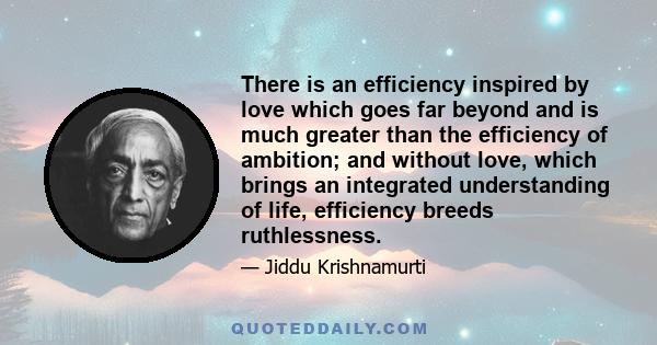 There is an efficiency inspired by love which goes far beyond and is much greater than the efficiency of ambition; and without love, which brings an integrated understanding of life, efficiency breeds ruthlessness.