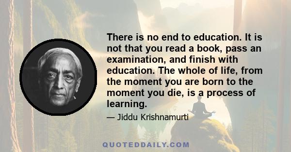 There is no end to education. It is not that you read a book, pass an examination, and finish with education. The whole of life, from the moment you are born to the moment you die, is a process of learning.